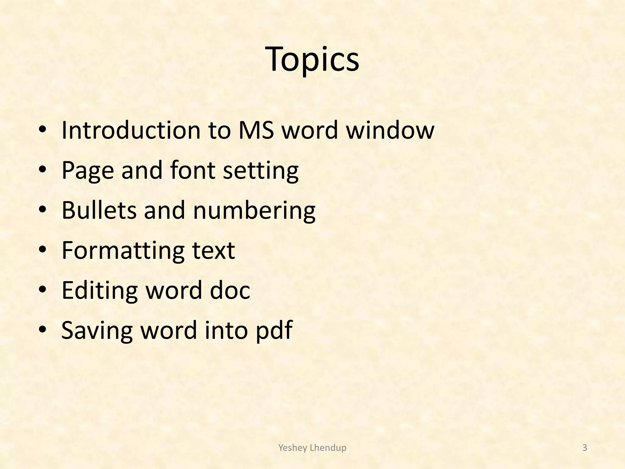 Topics
• Introduction to MS word window
• Page and font setting
• Bullets and numbering
• Formatting text
• Editing word doc
• Saving word into pdf
Yeshey Lhendup 3
 