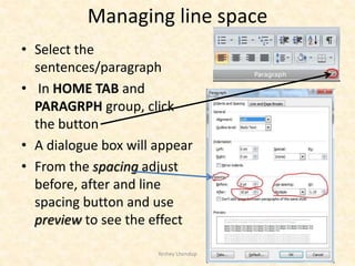 Managing line space
• Select the
sentences/paragraph
• In HOME TAB and
PARAGRPH group, click
the button
• A dialogue box will appear
• From the spacing adjust
before, after and line
spacing button and use
preview to see the effect
Yeshey Lhendup 13
 