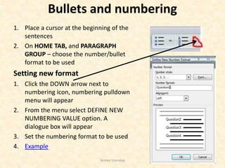 Bullets and numbering
1. Place a cursor at the beginning of the
sentences
2. On HOME TAB, and PARAGRAPH
GROUP – choose the number/bullet
format to be used
Setting new format
1. Click the DOWN arrow next to
numbering icon, numbering pulldown
menu will appear
2. From the menu select DEFINE NEW
NUMBERING VALUE option. A
dialogue box will appear
3. Set the numbering format to be used
4. Example
Yeshey Lhendup 14
 
