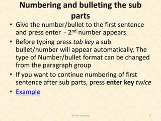Numbering and bulleting the sub
parts
• Give the number/bullet to the first sentence
and press enter - 2nd number appears
• Before typing press tab key a sub
bullet/number will appear automatically. The
type of Number/bullet format can be changed
from the paragraph group
• If you want to continue numbering of first
sentence after sub parts, press enter key twice
• Example
Yeshey Lhendup 15
 