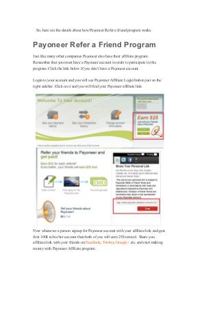 So, here are the details about how Payoneer Refer a friend program works.
Payoneer Refer a Friend Program
Just like many other companies Payoneer also have their affiliate program.
Remember that you must have a Payoneer account in order to participate in this
program. Click the link below If you don’t have a Payoneer account.
Login to your account and you will see Payonner Affiliate Login button just on the
right sidebar. Click on it and you will find your Payoneer affiliate link.
Now whenever a person signup for Payoneer account with your affiliate link and gets
first 100$ to his/her account then both of you will earn 25$ reward. Share you
affiliate link with your friends on Facebook, Twitter, Google+ etc. and start making
money with Payoneer Affiliate program.
 