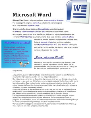 Microsoft Word
Microsoft Word es un software destinado al procesamiento de textos.
Fue creado por la empresa Microsoft, y actualmente viene integrado
en la suite ofimática Microsoft Office.1
Originalmente fue desarrollado por Richard Brodie para el computador
de IBM bajo sistema operativo DOS en 1983.Versiones subsecuentes fueron
programadas para muchas otras plataformas, incluyendo, las computadoras IBM que
corrían en MS-DOS(1983). Es un componente de la suite ofimática Microsoft Office;
también es vendido de forma independiente e incluido en la
Suite de Microsoft Works. Las versiones actuales
son Microsoft Office Word 2013 Para Windows y Microsoft
Office Word 2011 Para Mac. Ha llegado a ser el procesador
de texto más popular del mundo.
¿Para qué sirve Word?
Word es un programa de computadora que sirve para crear,
modificar, e imprimir documentos escritos. A este tipo de
programas se los conoce como Procesadores de Texto, y son
los más comunes de entre todas las aplicaciones de
computadora.
Antiguamente, cuando todavía no había computadoras en las casas ni en las oficinas, los
documentos impresos eran escritos con una máquina de escribir.
Una máquina de escribir era un dispositivo algo pesado, en el que uno debía presionar teclas
con fuerza, ya que cada una debía hacer mover una palanca que al final tenía un molde con la
figura de una letra. Este molde chocaba contra una cinta que tenía tinta, detrás de la cual
estaba el papel. La fuerza del choque hacía que el molde imprimiera la letra sobre el papel, y
así se iban formando palabras y oraciones.
El principal problema de las máquinas de escribir era que una vez que se había escrito una
letra no había forma de modificarla, porque ya estaba impresa. Para hacer un cambio había
que volver a escribir toda la hoja o usar otros métodos que no eran muy prolijos.
Con los procesadores de texto esto cambió: si uno se equivoca puede corregirlo cuantas
veces quiera antes de mandarlo a imprimir. Además el procesador de texto, al ser un
programa de computadora, puede incluir funciones útiles como la de corrección ortográfica y la
de buscar y reemplazar una palabra por otra, todo automáticamente.
Word, que es fabricado por la empresa Microsoft, es el procesador de texto más utilizado, y
viene equipado con estas funciones y muchas más
 