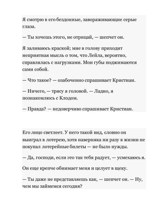 Я смотрю в его бездонные, завораживающие серые 
глаза. 
— Ты хочешь этого, не отрицай, — шепчет он. 
Я заливаюсь краской; мне в голову приходит 
неприятная мысль о том, что Лейла, вероятно, 
справлялась с нагрузками. Мои губы поджимаются 
сами собой. 
— Что такое? — озабоченно спрашивает Кристиан. 
— Ничего, — трясу я головой. — Ладно, я 
познакомлюсь с Клодом. 
— Правда? — недоверчиво спрашивает Кристиан. 
Его лицо светлеет. У него такой вид, словно он 
выиграл в лотерею, хотя наверняка ни разу в жизни не 
покупал лотерейные билеты — не было нужды. 
— Да, господи, если это так тебя радует, — усмехаюсь я. 
Он еще крепче обнимает меня и целует в щеку. 
— Ты даже не представляешь как, — шепчет он. — Ну, 
чем мы займемся сегодня? 
 