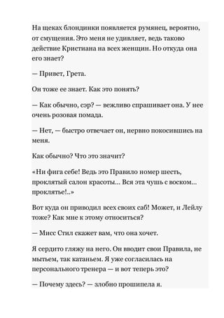 На щеках блондинки появляется румянец, вероятно, 
от смущения. Это меня не удивляет, ведь таково 
действие Кристиана на всех женщин. Но откуда она 
его знает? 
— Привет, Грета. 
Он тоже ее знает. Как это понять? 
— Как обычно, сэр? — вежливо спрашивает она. У нее 
очень розовая помада. 
— Нет, — быстро отвечает он, нервно покосившись на 
меня. 
Как обычно? Что это значит? 
«Ни фига себе! Ведь это Правило номер шесть, 
проклятый салон красоты… Вся эта чушь с воском… 
проклятье!..» 
Вот куда он приводил всех своих саб! Может, и Лейлу 
тоже? Как мне к этому относиться? 
— Мисс Стил скажет вам, что она хочет. 
Я сердито гляжу на него. Он вводит свои Правила, не 
мытьем, так катаньем. Я уже согласилась на 
персонального тренера — и вот теперь это? 
— Почему здесь? — злобно прошипела я. 
 