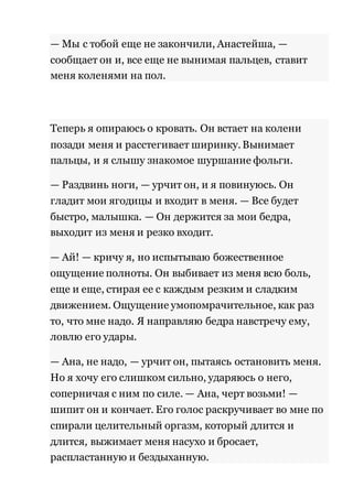 — Мы с тобой еще не закончили, Анастейша, — 
сообщает он и, все еще не вынимая пальцев, ставит 
меня коленями на пол. 
Теперь я опираюсь о кровать. Он встает на колени 
позади меня и расстегивает ширинку. Вынимает 
пальцы, и я слышу знакомое шуршание фольги. 
— Раздвинь ноги, — урчит он, и я повинуюсь. Он 
гладит мои ягодицы и входит в меня. — Все будет 
быстро, малышка. — Он держится за мои бедра, 
выходит из меня и резко входит. 
— Ай! — кричу я, но испытываю божественное 
ощущение полноты. Он выбивает из меня всю боль, 
еще и еще, стирая ее с каждым резким и сладким 
движением. Ощущение умопомрачительное, как раз 
то, что мне надо. Я направляю бедра навстречу ему, 
ловлю его удары. 
— Ана, не надо, — урчит он, пытаясь остановить меня. 
Но я хочу его слишком сильно, ударяюсь о него, 
соперничая с ним по силе. — Ана, черт возьми! — 
шипит он и кончает. Его голос раскручивает во мне по 
спирали целительный оргазм, который длится и 
длится, выжимает меня насухо и бросает, 
распластанную и бездыханную. 
 