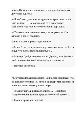 легко. Он ведет меня в танце, и мы улыбаемся друг 
другу как идиоты. 
— Я люблю эту песню, — мурлычет Кристиан, глядя 
мне в глаза. — По-моему, она очень подходит. — 
Сейчас он уже говорит без усмешки, серьезно. 
— Ты тоже залез мне под кожу, — вторю я. — Или 
залезал в твоей спальне. 
Он не в силах спрятать удивление. 
— Мисс Стил, — шутливо одергивает он меня. — Я и не 
знал, что вы бываете такой грубой. 
— Мистер Грей, я тоже не знала. Думаю, виной всему 
мой недавний опыт. Он многому меня научил. 
— Научил нас обоих. 
Кристиан снова посерьезнел. Сейчас мне кажется, что 
на танцполе только мы двое и оркестр. Мы находимся 
в нашем личном воздушном шаре. 
Песня кончается, и мы аплодируем. Певец Сэм 
грациозно кланяется и представляет свой оркестр. 
— Могу я пригласить леди? 
 