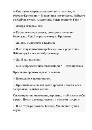 — Она знает квартиру как свои пять пальцев, — 
говорит Кристиан. — И прячется где-то здесь. Найдите 
ее. Сейчас я увезу Анастейшу. Когда вернется Гейл? 
— Завтра вечером, сэр. 
— Пусть не возвращается, пока здесь не станет 
безопасно. Ясно? — резко говорит Кристиан. 
— Да, сэр. Вы поедете в Белвью? 
— Я не хочу привозить проблему своим родителям. 
Забронируй мне где-нибудь номер. 
— Да. Я вам позвоню. 
— Мы не преувеличиваем опасность? — спрашиваю я. 
Кристиан сердито сверкает глазами. 
— Возможно, у нее пистолет. 
— Кристиан, она стояла возле кровати и могла меня 
застрелить, если бы хотела. 
Он замирает на мгновение, вероятно, чтобы взять себя 
в руки. Потом зловеще ласковым голосом говорит: 
— Я не готов рисковать. Тейлор, Анастейше нужна 
обувь. 
 