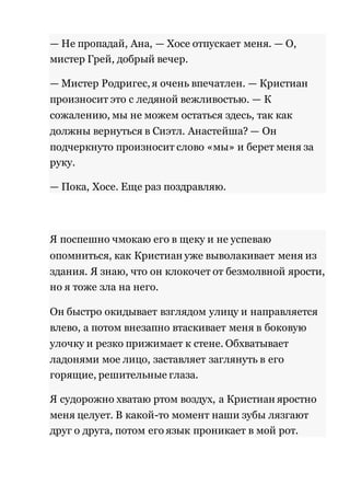 — Не пропадай, Ана, — Хосе отпускает меня. — О, 
мистер Грей, добрый вечер. 
— Мистер Родригес, я очень впечатлен. — Кристиан 
произносит это с ледяной вежливостью. — К 
сожалению, мы не можем остаться здесь, так как 
должны вернуться в Сиэтл. Анастейша? — Он 
подчеркнуто произносит слово «мы» и берет меня за 
руку. 
— Пока, Хосе. Еще раз поздравляю. 
Я поспешно чмокаю его в щеку и не успеваю 
опомниться, как Кристиан уже выволакивает меня из 
здания. Я знаю, что он клокочет от безмолвной ярости, 
но я тоже зла на него. 
Он быстро окидывает взглядом улицу и направляется 
влево, а потом внезапно втаскивает меня в боковую 
улочку и резко прижимает к стене. Обхватывает 
ладонями мое лицо, заставляет заглянуть в его 
горящие, решительные глаза. 
Я судорожно хватаю ртом воздух, а Кристиан яростно 
меня целует. В какой-то момент наши зубы лязгают 
друг о друга, потом его язык проникает в мой рот. 
 