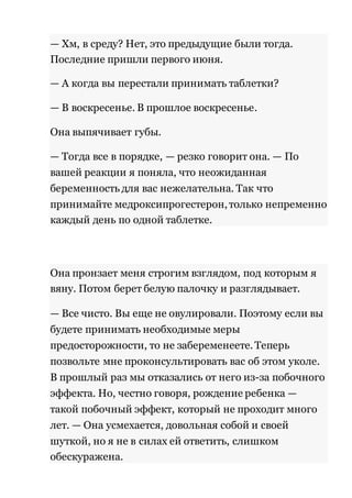 — Хм, в среду? Нет, это предыдущие были тогда. 
Последние пришли первого июня. 
— А когда вы перестали принимать таблетки? 
— В воскресенье. В прошлое воскресенье. 
Она выпячивает губы. 
— Тогда все в порядке, — резко говорит она. — По 
вашей реакции я поняла, что неожиданная 
беременность для вас нежелательна. Так что 
принимайте медроксипрогестерон, только непременно 
каждый день по одной таблетке. 
Она пронзает меня строгим взглядом, под которым я 
вяну. Потом берет белую палочку и разглядывает. 
— Все чисто. Вы еще не овулировали. Поэтому если вы 
будете принимать необходимые меры 
предосторожности, то не забеременеете. Теперь 
позвольте мне проконсультировать вас об этом уколе. 
В прошлый раз мы отказались от него из-за побочного 
эффекта. Но, честно говоря, рождение ребенка — 
такой побочный эффект, который не проходит много 
лет. — Она усмехается, довольная собой и своей 
шуткой, но я не в силах ей ответить, слишком 
обескуражена. 
 