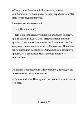 — Ты должна быть моей. Я понимаю, что ты 
колеблешься. Ты хочешь быть с фотографом, Ана? Он 
явно неравнодушен к тебе. 
Я виновато качаю головой. 
— Нет. Он просто друг. 
— Всю мою сознательную жизнь я старался избегать 
крайних эмоций. А ты… ты вытаскиваешь из меня 
чувства, совершенно мне чуждые. Это очень… — Он 
хмурится, подыскивая слово. — Тревожно… Я люблю 
все держать под контролем, Ана, а рядом с тобой это 
просто… — в его глазах мелькает удивление, — 
невозможно. 
Он делает неопределенный жест рукой, проводит ею 
по волосам и тяжело вздыхает. 
— Ладно, пойдем. Нам нужно поговорить, а тебе — еще 
и поесть. 
Глава 2 
 
