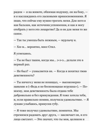 рядом — я на животе, обнимая подушку, он на боку, — 
и я наслаждаюсь его ласковыми прикосновениями. Я 
знаю, что сейчас ему нужно трогать меня. Для него я 
как бальзам, как источник успокоения, и как я могу 
отобрать у него это лекарство? Да и он для меня то же 
самое. 
— Так ты умеешь быть нежным, — мурлычу я. 
— Хм-м… вероятно, мисс Стил. 
Я усмехаюсь. 
— Ты не был таким, когда мы… э-э-э… делали это в 
первый раз. 
— Не был? — ухмыляется он. — Когда я похитил твою 
девственность? 
— Ты ничего у меня не похищал, — высокомерно 
заявляю я («Ведь я не беспомощная игрушка»). — По- 
моему, моя девственность была отдана тебе 
добровольно и без принуждения. Я тоже хотела тебя, 
и, если правильно помню, получила удовольствие. — Я 
лукаво улыбаюсь, прикусив губу. 
— Я тоже получил удовольствие, помнится. Мы 
стремимся радовать друг друга, — заключает он, и его 
лицо светлеет. — Это значит, что ты моя, целиком и 
 