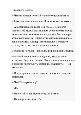 Он садится рядом. 
— Что ты хочешь понять? — устало спрашивает он. 
— Можешь не отвечать мне. Я не хочу вмешиваться. 
— Анастейша, дело вовсе не в этом. Я не люблю 
говорить об этом. Годами я жил словно в батискафе; 
меня ничто не задевало, и я не должен был ни перед 
кем оправдываться. Элена всегда находилась рядом, 
как напарница. А теперь мое прошлое и будущее 
столкнулись так, как я и не предполагал. 
Я гляжу на него, он — на меня, широко раскрыв глаза. 
— Анастейша, я никогда не думал, что для меня 
возможно будущее с кем-то. Ты подарила мне надежду 
и помогла представить возможные варианты. — Он 
замолкает. 
— Я подслушала, — еле слышно шепчу я и гляжу на 
свои руки. 
— Что? Наш разговор? 
— Да. 
— Ну и что? — неуверенно спрашивает он. 
— Она переживает за тебя. 
 