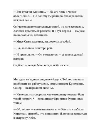 — Вот куда ты клонишь. — На его лице я читаю 
облегчение. — Но почему ты решила, что я работаю 
каждый день? 
Сейчас он явно смеется надо мной, но мне все равно. 
Хочется прыгать от радости. Я и тут первая — ну, уже 
по нескольким позициям. 
— Мисс Стил, кажется, вы довольны собой. 
— Да, довольна, мистер Грей. 
— И правильно. — Он усмехается. — А теперь доедай 
завтрак. 
Ох, босс — всегда босс, всегда поблизости. 
Мы едем на заднем сиденье «Ауди». Тейлор сначала 
подбросит на работу меня, потом отвезет Кристиана. 
Сойер — на переднем сиденье. 
— Кажется, ты говорила, что сегодня приезжает брат 
твоей подруги? — спрашивает Кристиан будничным 
тоном. 
— Ой, верно, — спохватываюсь я. — Как это я забыла! 
Кристиан, спасибо, что напомнил. Я должна вернуться 
в квартиру Кейт. 
 