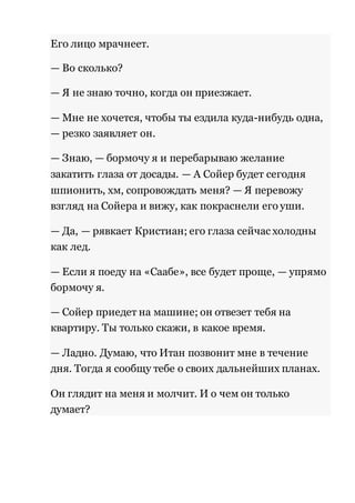 Его лицо мрачнеет. 
— Во сколько? 
— Я не знаю точно, когда он приезжает. 
— Мне не хочется, чтобы ты ездила куда-нибудь одна, 
— резко заявляет он. 
— Знаю, — бормочу я и перебарываю желание 
закатить глаза от досады. — А Сойер будет сегодня 
шпионить, хм, сопровождать меня? — Я перевожу 
взгляд на Сойера и вижу, как покраснели его уши. 
— Да, — рявкает Кристиан; его глаза сейчас холодны 
как лед. 
— Если я поеду на «Саабе», все будет проще, — упрямо 
бормочу я. 
— Сойер приедет на машине; он отвезет тебя на 
квартиру. Ты только скажи, в какое время. 
— Ладно. Думаю, что Итан позвонит мне в течение 
дня. Тогда я сообщу тебе о своих дальнейших планах. 
Он глядит на меня и молчит. И о чем он только 
думает? 
 