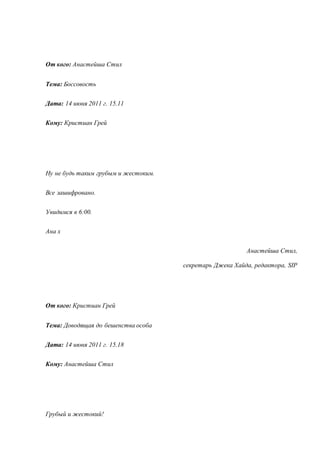 От кого: Анастейша Стил 
Тема: Боссовость 
Дата: 14 июня 2011 г. 15.11 
Кому: Кристиан Грей 
Ну не будь таким грубым и жестоким. 
Все зашифровано. 
Увидимся в 6:00. 
Ана х 
Анастейша Стил, 
секретарь Джека Хайда, редактора, SIP 
От кого: Кристиан Грей 
Тема: Доводящая до бешенства особа 
Дата: 14 июня 2011 г. 15.18 
Кому: Анастейша Стил 
Грубый и жестокий! 
 