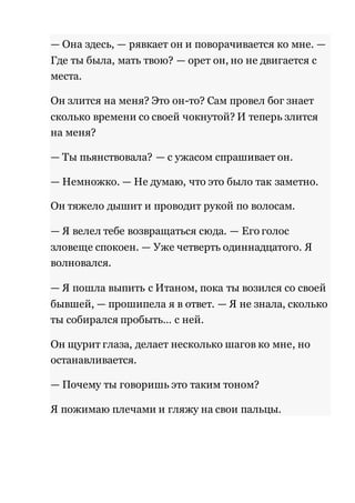 — Она здесь, — рявкает он и поворачивается ко мне. — 
Где ты была, мать твою? — орет он, но не двигается с 
места. 
Он злится на меня? Это он-то? Сам провел бог знает 
сколько времени со своей чокнутой? И теперь злится 
на меня? 
— Ты пьянствовала? — с ужасом спрашивает он. 
— Немножко. — Не думаю, что это было так заметно. 
Он тяжело дышит и проводит рукой по волосам. 
— Я велел тебе возвращаться сюда. — Его голос 
зловеще спокоен. — Уже четверть одиннадцатого. Я 
волновался. 
— Я пошла выпить с Итаном, пока ты возился со своей 
бывшей, — прошипела я в ответ. — Я не знала, сколько 
ты собирался пробыть… с ней. 
Он щурит глаза, делает несколько шагов ко мне, но 
останавливается. 
— Почему ты говоришь это таким тоном? 
Я пожимаю плечами и гляжу на свои пальцы. 
 