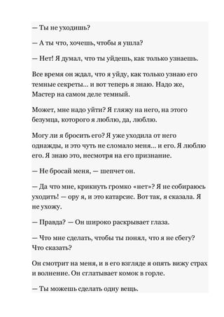 — Ты не уходишь? 
— А ты что, хочешь, чтобы я ушла? 
— Нет! Я думал, что ты уйдешь, как только узнаешь. 
Все время он ждал, что я уйду, как только узнаю его 
темные секреты… и вот теперь я знаю. Надо же, 
Мастер на самом деле темный. 
Может, мне надо уйти? Я гляжу на него, на этого 
безумца, которого я люблю, да, люблю. 
Могу ли я бросить его? Я уже уходила от него 
однажды, и это чуть не сломало меня… и его. Я люблю 
его. Я знаю это, несмотря на его признание. 
— Не бросай меня, — шепчет он. 
— Да что мне, крикнуть громко «нет»? Я не собираюсь 
уходить! — ору я, и это катарсис. Вот так, я сказала. Я 
не ухожу. 
— Правда? — Он широко раскрывает глаза. 
— Что мне сделать, чтобы ты понял, что я не сбегу? 
Что сказать? 
Он смотрит на меня, и в его взгляде я опять вижу страх 
и волнение. Он сглатывает комок в горле. 
— Ты можешь сделать одну вещь. 
 