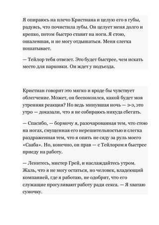 Я опираюсь на плечо Кристиана и целую его в губы, 
радуясь, что почистила зубы. Он целует меня долго и 
крепко, потом быстро ставит на ноги. Я стою, 
ошалевшая, и не могу отдышаться. Меня слегка 
пошатывает. 
— Тейлор тебя отвезет. Это будет быстрее, чем искать 
место для парковки. Он ждет у подъезда. 
Кристиан говорит это мягко и вроде бы чувствует 
облегчение. Может, он беспокоился, какой будет моя 
утренняя реакция? Но ведь минувшая ночь — э-э, это 
утро — доказали, что я не собираюсь никуда сбегать. 
— Спасибо, — бормочу я, разочарованная тем, что стою 
на ногах, смущенная его нерешительностью и слегка 
раздраженная тем, что я опять не сяду за руль моего 
«Сааба». Но, конечно, он прав — с Тейлором я быстрее 
приеду на работу. 
— Ленитесь, мистер Грей, и наслаждайтесь утром. 
Жаль, что я не могу остаться, но человек, владеющий 
компанией, где я работаю, не одобрит, что его 
служащие прогуливают работу ради секса. — Я хватаю 
сумочку. 
 