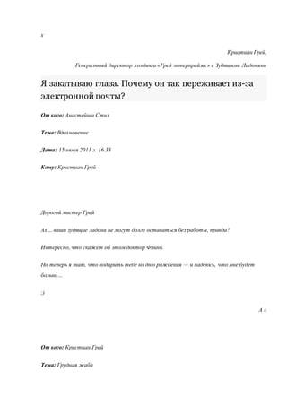 х 
Кристиан Грей, 
Генеральный директор холдинга «Грей энтерпрайзес» с Зудящими Ладонями 
Я закатываю глаза. Почему он так переживает из-за 
электронной почты? 
От кого: Анастейша Стил 
Тема: Вдохновение 
Дата: 15 июня 2011 г. 16.33 
Кому: Кристиан Грей 
Дорогой мистер Грей 
Ах… ваши зудящие ладони не могут долго оставаться без работы, правда? 
Интересно, что скажет об этом доктор Флинн. 
Но теперь я знаю, что подарить тебе ко дню рождения — и надеюсь, что мне будет 
больно… 
;) 
А х 
От кого: Кристиан Грей 
Тема: Грудная жаба 
 