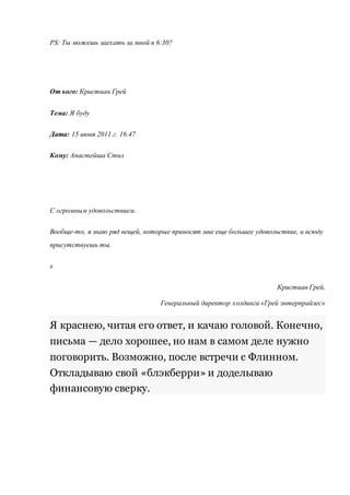PS: Ты можешь заехать за мной в 6:30? 
От кого: Кристиан Грей 
Тема: Я буду 
Дата: 15 июня 2011 г. 16.47 
Кому: Анастейша Стил 
С огромным удовольствием. 
Вообще-то, я знаю ряд вещей, которые приносят мне еще большее удовольствие, и всюду 
присутствуешь ты. 
х 
Кристиан Грей, 
Генеральный директор холдинга «Грей энтерпрайзес» 
Я краснею, читая его ответ, и качаю головой. Конечно, 
письма — дело хорошее, но нам в самом деле нужно 
поговорить. Возможно, после встречи с Флинном. 
Откладываю свой «блэкберри» и доделываю 
финансовую сверку. 
 