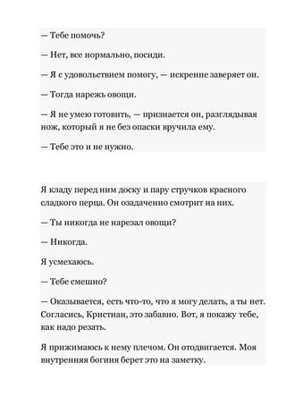 — Тебе помочь? 
— Нет, все нормально, посиди. 
— Я с удовольствием помогу, — искренне заверяет он. 
— Тогда нарежь овощи. 
— Я не умею готовить, — признается он, разглядывая 
нож, который я не без опаски вручила ему. 
— Тебе это и не нужно. 
Я кладу перед ним доску и пару стручков красного 
сладкого перца. Он озадаченно смотрит на них. 
— Ты никогда не нарезал овощи? 
— Никогда. 
Я усмехаюсь. 
— Тебе смешно? 
— Оказывается, есть что-то, что я могу делать, а ты нет. 
Согласись, Кристиан, это забавно. Вот, я покажу тебе, 
как надо резать. 
Я прижимаюсь к нему плечом. Он отодвигается. Моя 
внутренняя богиня берет это на заметку. 
 