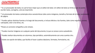 CARACTERISTICAS: 
* Es un procesador de texto, lo cual lo hace mejor que un editor de texto. Un editor de texto se limita a que se pueda 
escribir texto, corregirlo, y tal vez imprimirlo 
* Un procesador de textos contempla otras características tales como márgenes, tamaño y formato de la hoja, numeración 
de página. 
* Puedes aplicar distintas fuentes a lo largo del documento, e incluso efectos a las fuentes, tales como negrillas, cursiva, 
subrayado, color a las letras, etc. 
*Posee un corrector ortográfico y de sintaxis. 
* Puedes insertar imágenes en cualquier parte del documento, lo que se conoce como autoedición. 
* Puedes realizar documentos en columnas, tipo periódico, automáticamente con unos cuantos clics. 
* Existe una opción de tablas, que facilita el hacer cuadros tabulares, formatos, formularios, etc. 
 