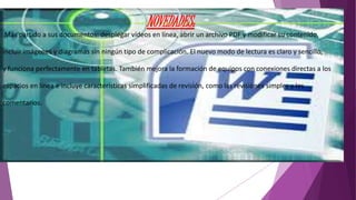 NOVEDADES: 
Más partido a sus documentos: desplegar vídeos en línea, abrir un archivo PDF y modificar su contenido, 
incluir imágenes y diagramas sin ningún tipo de complicación. El nuevo modo de lectura es claro y sencillo, 
y funciona perfectamente en tabletas. También mejora la formación de equipos con conexiones directas a los 
espacios en línea e incluye características simplificadas de revisión, como las revisiones simples y los 
comentarios. 
 
