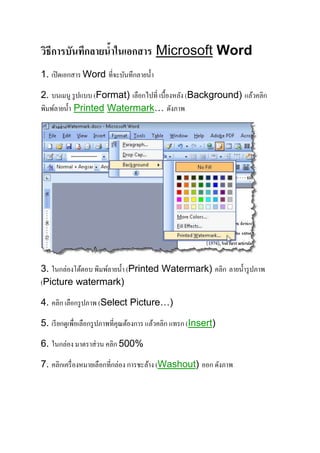 วิธีการบันทึกลายน้าในเอกสาร Microsoft Word 
1. เปิดเอกสาร Word ที่จะบันทึกลายน้า 
2. บนเมนู รูปแบบ (Format) เลือกไปที่ เบื้องหลัง (Background) แล้วคลิก 
พิมพ์ลายน้า Printed Watermark… ดังภาพ 
3. ในกล่องโต้ตอบ พิมพ์ลายน้า (Printed Watermark) คลิก ลายน้า รูปภาพ 
(Picture watermark) 
4. คลิก เลือกรูปภาพ (Select Picture…) 
5. เรียกดูเพื่อเลือกรูปภาพที่คุณต้องการ แล้วคลิก แทรก (Insert) 
6. ในกล่อง มาตราส่วน คลิก 500% 
7. คลิกเครื่องหมายเลือกที่กล่อง การชะล้าง (Washout) ออก ดังภาพ 
 