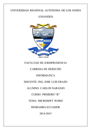 UNIVERSIDAD REGIONAL AUTONOMA DE LOS ANDES
-UNIANDES-
FACULTAD DE JURISPRUDENCIA
CARRERA DE DERECHO
INFORMATICA
DOCENTE: ING. JOSE LUIS ERAZO
ALUMNO: CARLOS NARANJO
CURSO: PRIMERO “B”
TEMA: MICROSOFT WORD
RIOBAMBA-ECUADOR
2014-2015
 
