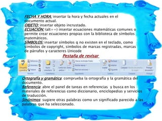 FECHA Y HORA: insertar la hora y fecha actuales en el
documento actual.
OBJETO: insertar objeto incrustado.
ECUACIÓN: (alt+=) insertar ecuaciones matemáticas comunes o
permite crear ecuaciones propias con la biblioteca de símbolos
matemáticos.
SÍMBOLOS: insertar símbolos q no existen en el teclado, como
símbolos de copyright, símbolos de marcas registradas, marcas
de párrafos y caracteres Unicode
Pestaña de revisar
Ortografía y gramática: comprueba la ortografía y la gramática del
documento.
Referencia: abre el panel de tareas en referencias y busca en los
materiales de referencias como diccionario, enciclopedias y servicios
de traducción.
Sinónimos: sugiere otras palabras como un significado parecido a las
palabras que ha seleccionado.
 