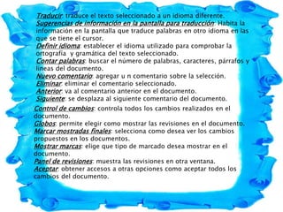 Traducir: traduce el texto seleccionado a un idioma diferente.
Sugerencias de información en la pantalla para traducción: Habita la
información en la pantalla que traduce palabras en otro idioma en las
que se tiene el cursor.
Definir idioma: establecer el idioma utilizado para comprobar la
ortografía y gramática del texto seleccionado.
Contar palabras: buscar el número de palabras, caracteres, párrafos y
líneas del documento.
Nuevo comentario: agregar u n comentario sobre la selección.
Eliminar: eliminar el comentario seleccionado.
Anterior: va al comentario anterior en el documento.
Siguiente: se desplaza al siguiente comentario del documento.
Control de cambios: controla todos los cambios realizados en el
documento.
Globos: permite elegir como mostrar las revisiones en el documento.
Marcar mostradas finales: selecciona como desea ver los cambios
propuestos en los documentos.
Mostrar marcas: elige que tipo de marcado desea mostrar en el
documento.
Panel de revisiones: muestra las revisiones en otra ventana.
Aceptar: obtener accesos a otras opciones como aceptar todos los
cambios del documento.
 