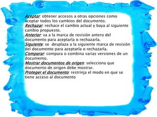 Aceptar: obtener accesos a otras opciones como
aceptar todos los cambios del documento.
Rechazar: rechace el cambio actual y baya al siguiente
cambio propuesto.
Anterior: va a la marca de revisión antero del
documento para aceptarla o rechazarla.
Siguiente: se desplaza a la siguiente marca de revisión
del documento para aceptarla o rechazarla.
Comparar: compara o combina varias versiones de un
documento.
Mostrar documentos de origen: selecciona que
documento de origen debe mostrar.
Proteger el documento: restrinja el modo en que se
tiene acceso al documento
 
