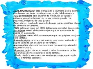 Mapa del documento: abre el mapa del documento que le permite
desplazarse mediante una vista estructurada del documento.
Vista en miniatura: abre el panel de miniaturas que puede
utilizarse para desplazarse por un documento grande con
pequeñas, imágenes de cada página.
Zoom: abre el cuadro del zoom de dialogo para especificar el nivel
del zoom del documento.
100%: aplica un zoom del 100% del tamaño normal al documento.
Una página: acerca el documento para que se ajuste toda la
página en la ventana.
Dos páginas: acerca el documento para que dos páginas se ajuste
en la ventana.
Ancho de página: acerca el documento para que el ancho de la
página coincida con el ancho de la ventana.
Nueva ventana: abre una nueva ventana que contenga vista del
documento actual.
Organizar todo: colocar un mosaico todas las ventanas de los
programas abiertos en paralelo en la pantalla.
Dividir: divide la ventana actual en dos partes para que pueda
ver las diferentes secciones.
 