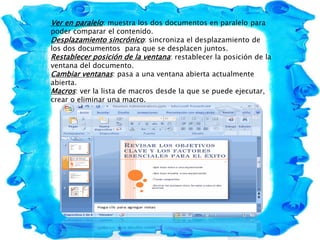 Ver en paralelo: muestra los dos documentos en paralelo para
poder comparar el contenido.
Desplazamiento sincrónico: sincroniza el desplazamiento de
los dos documentos para que se desplacen juntos.
Restablecer posición de la ventana: restablecer la posición de la
ventana del documento.
Cambiar ventanas: pasa a una ventana abierta actualmente
abierta.
Macros: ver la lista de macros desde la que se puede ejecutar,
crear o eliminar una macro.
 