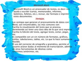 Microsoft Word
Microsoft Word es un procesador de textos, es decir nos
ayuda a escribir (cartas, memorandos, informes,
boletines, folletos, etc.), revisar, dar formato e imprimir
estos documentos.
Ventajas
Las ventajas que generan el procesamiento de datos con
Word, son innumerables, las más comunes son:
Facilita la visualización del texto que se procesa,
permitiendo así tener una clara idea de lo que será impreso.
Facilita la Edición del texto, agregar texto, cortar, pegar,
etc.
Es compatible con un sin número de formatos, gráficos,
estilos, tabulaciones, tablas, etc. Lo que lo hace sumamente
flexible.
El uso del corrector de ortografía y gramática, permite al
usuario aclarar dudas al momento de transcripción, además
de otras herramientas de idiomas como
sinónimos/antónimos, etc.
 