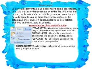 Desventajas
La principal desventaja que posee Word como procesador, es
una falla de seguridad presente en todas las versiones del
mismo, en la actualidad esta falla parece ser solucionada,
pero de igual forma se debe tener precaución con las
actualizaciones, pues en oportunidades se desinstalan
archivos de interés para el usuario.
Herramientas de la pestaña inicio
PEGAR: (CTRL+V) obtener más opciones como
pegar únicamente los valores o el formato.
CORTAR: (CTRL+X) corta la selección del
documento y lo pega en el portapapeles.
COPIAR: (CTRL+C) copia la selección y la
coloca en el portapapeles.
COPIAR FORMATO: (ctrl+mayus+c) copiar el formato de un
sitio y lo aplica en otro.
 