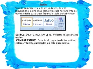 Estilos
Permita cambiar el estilo de un texto, de uno
convencional a uno mas llamativo, esta herramienta es
muy utilizada para crear índices y tabla de contenido.
ESTILOS: (ALT+CTRL+MAYUS+S) muestra la ventana de
estilos.
CAMBIAR ESTILOS: Cambia el conjunto de los estilos,
colores y fuentes utilizados en este documento.
 