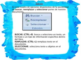 Edición
En este cuadro de opciones disponemos de la posibilidad
de buscar, reemplazar y seleccionar partes de nuestro
documento.
BUSCAR: (CTRL+B) busca y selecciona un texto, un
formato o un tipo de información especifico dentro
del libro.
REMPLAZAR: (CTRL+L) remplaza texto en el
documento.
SELECCIONAR: selecciona texto u objetos en el
documento.
 
