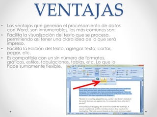 VENTAJAS
• Las ventajas que generan el procesamiento de datos
con Word, son innumerables, las más comunes son:
• Facilita la visualización del texto que se procesa,
permitiendo así tener una clara idea de lo que será
impreso.
• Facilita la Edición del texto, agregar texto, cortar,
pegar, etc.
• Es compatible con un sin número de formatos,
gráficos, estilos, tabulaciones, tablas, etc. Lo que lo
hace sumamente flexible.
 