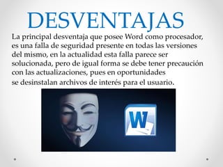 La principal desventaja que posee Word como procesador,
es una falla de seguridad presente en todas las versiones
del mismo, en la actualidad esta falla parece ser
solucionada, pero de igual forma se debe tener precaución
con las actualizaciones, pues en oportunidades
se desinstalan archivos de interés para el usuario.
DESVENTAJAS
 
