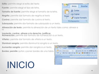 Estilo: permite elegir el estilo del texto
Fuente: permite elegir el tipo de letra.
Tamaño de fuente: permite elegir el tamaño de la letra.
Negrita: permite dar formato de negrita al texto
Cursiva: permite dar formato de cursiva al texto.
Subrayado: permite dar formato de subrayado a un texto.
Alineación de texto: permite la alineación de un texto tales como: alinear a
la
izquierda, centrar, alinear a la derecha, justificar.
Numeración: permite dar formato de numeración a un texto.
Viñetas: permite dar formato de viñeta a un texto.
Disminuir sangría: permite disminuir la sangría a un texto.
Aumentar sangría: permite dar sangría a un texto,
Bordes: permite quitar y poner bordes de una tabla.
INICIO
 