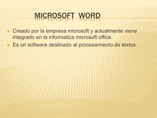 MICROSOFT WORD
 Creado por la empresa microsoft y actualmente viene
integrado en la informatica microsoft office.
 Es un software destinado al procesamiento de textos .
 
