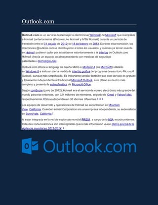 Outlook.com
Outlook.com es un servicio de mensajería electrónica (Webmail) de Microsoft que reemplazó
a Hotmail (anteriormente Windows Live Hotmail y MSN Hotmail) durante un período de
transición entre el 31 de julio de 2012y el 18 de febrero de 2013. Durante esta transición, las
direcciones @outlook.com se distribuyeron a todos los usuarios, y quienes ya tenían cuenta
en Hotmail pudieron optar por actualizarse voluntariamente a la interfaz de Outlook.com.
Hotmail ofrecía un espacio de almacenamiento con medidas de seguridad
patentadas,2 tecnología Ajax
Outlook.com ofrece el lenguaje de diseño Metro o Modern UI (de Microsoft) utilizado
en Windows 8 e imita en cierta medida la interfaz gráfica del programa de escritorio Microsoft
Outlook, aunque más simplificada. Es importante señalar también que este servicio es gratuito
y totalmente independiente al tradicional Microsoft Outlook, este último es mucho más
completo y presenta la suite ofimática de Microsoft Office.
Según comScore (junio de 2012), Hotmail era el servicio de correo electrónico más grande del
mundo para ese entonces, con 324 millones de miembros, seguido de Gmail y Yahoo! Mail,
respectivamente.3 Estuvo disponible en 36 idiomas diferentes.4 1 5 6
Los equipos de desarrollo y operaciones de Hotmail se encontraban en Mountain
View, California. Cuando Hotmail Corporation era una empresa independiente, su sede estaba
en Sunnyvale, California.7
Al estar integrada en la red de espionaje mundial PRISM, a cargo de la NSA estadounidense,
todas las comunicaciones son interceptadas (para más información véase Datos acerca de la
vigilancia mundial en 2013-2014).8
 