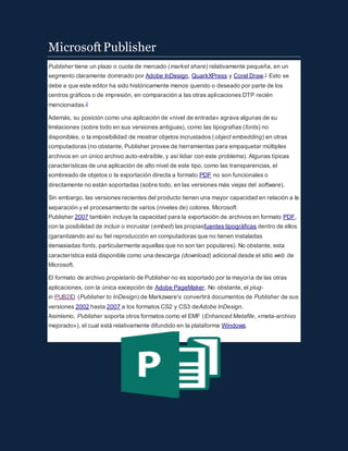 MicrosoftPublisher
Publisher tiene un plazo o cuota de mercado (market share) relativamente pequeña, en un
segmento claramente dominado por Adobe InDesign, QuarkXPress y Corel Draw.1 Esto se
debe a que este editor ha sido históricamente menos querido o deseado por parte de los
centros gráficos o de impresión, en comparación a las otras aplicaciones DTP recién
mencionadas.2
Además, su posición como una aplicación de «nivel de entrada» agrava algunas de su
limitaciones (sobre todo en sus versiones antiguas), como las tipografías (fonts) no
disponibles, o la imposibilidad de mostrar objetos incrustados (object embedding) en otras
computadoras (no obstante, Publisher provee de herramientas para empaquetar múltiples
archivos en un único archivo auto-extraíble, y así lidiar con este problema). Algunas típicas
características de una aplicación de alto nivel de este tipo, como las transparencias, el
sombreado de objetos o la exportación directa a formato PDF no son funcionales o
directamente no están soportadas (sobre todo, en las versiones más viejas del software).
Sin embargo, las versiones recientes del producto tienen una mayor capacidad en relación a la
separación y el procesamiento de varios (niveles de) colores. Microsoft
Publisher 2007 también incluye la capacidad para la exportación de archivos en formato PDF,
con la posibilidad de incluir o incrustar (embed) las propiasfuentes tipográficas dentro de ellos
(garantizando así su fiel reproducción en computadoras que no tienen instaladas
demasiadas fonts, particularmente aquellas que no son tan populares). No obstante, esta
característica está disponible como una descarga (download) adicional desde el sitio web de
Microsoft.
El formato de archivo propietario de Publisher no es soportado por la mayoría de las otras
aplicaciones, con la única excepción de Adobe PageMaker. No obstante, el plug-
in PUB2ID (Publisher to InDesign) de Markzware's convertirá documentos de Publisher de sus
versiones 2002 hasta 2007 a los formatos CS2 y CS3 deAdobe InDesign.
Asimismo, Publisher soporta otros formatos como el EMF (Enhanced Metafile, «meta-archivo
mejorado»), el cual está relativamente difundido en la plataforma Windows.
 