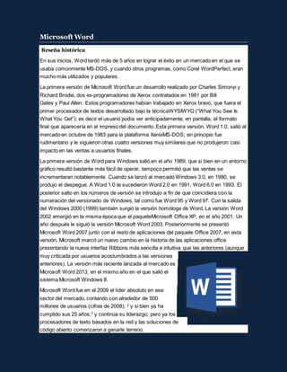 Microsoft Word
Reseña histórica
En sus inicios, Word tardó más de 5 años en lograr el éxito en un mercado en el que se
usaba comúnmente MS-DOS, y cuando otros programas, como Corel WordPerfect, eran
mucho más utilizados y populares.
La primera versión de Microsoft Word fue un desarrollo realizado por Charles Simonyi y
Richard Brodie, dos ex-programadores de Xerox contratados en 1981 por Bill
Gates y Paul Allen. Estos programadores habían trabajado en Xerox bravo, que fuera el
primer procesador de textos desarrollado bajo la técnicaWYSIWYG (“What You See Is
What You Get”); es decir el usuario podía ver anticipadamente, en pantalla, el formato
final que aparecería en el impreso del documento. Esta primera versión, Word 1.0, salió al
mercado en octubre de 1983 para la plataforma XenixMS-DOS; en principio fue
rudimentario y le siguieron otras cuatro versiones muy similares que no produjeron casi
impacto en las ventas a usuarios finales.
La primera versión de Word para Windows salió en el año 1989, que si bien en un entorno
gráfico resultó bastante más fácil de operar, tampoco permitió que las ventas se
incrementaran notablemente. Cuando se lanzó al mercado Windows 3.0, en 1990, se
produjo el despegue. A Word 1.0 le sucedieron Word 2.0 en 1991, Word 6.0 en 1993. El
posterior salto en los números de versión se introdujo a fin de que coincidiera con la
numeración del versionado de Windows, tal como fue Word 95 y Word 97. Con la salida
del Windows 2000 (1999) también surgió la versión homóloga de Word. La versión Word
2002 emergió en la misma época que el paqueteMicrosoft Office XP, en el año 2001. Un
año después le siguió la versión Microsoft Word 2003. Posteriormente se presentó
Microsoft Word 2007 junto con el resto de aplicaciones del paquete Office 2007, en esta
versión, Microsoft marcó un nuevo cambio en la historia de las aplicaciones office
presentando la nueva interfaz Ribbons más sencilla e intuitiva que las anteriores (aunque
muy criticada por usuarios acostumbrados a las versiones
anteriores). La versión más reciente lanzada al mercado es
Microsoft Word 2013, en el mismo año en el que salió el
sistema Microsoft Windows 8.
Microsoft Word fue en el 2009 el líder absoluto en ese
sector del mercado, contando con alrededor de 500
millones de usuarios (cifras de 2008); 2
y si bien ya ha
cumplido sus 25 años,3
y continúa su liderazgo; pero ya los
procesadores de texto basados en la red y las soluciones de
código abierto comenzaron a ganarle terreno.
 