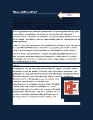 Microsoft PowerPoint
Microsoft PowerPoint es un programa de presentacióndesarrollado por la empresa
Microsoft para sistemas operativos Microsoft Windows y Mac OS, ampliamente
usado en distintos campos como la enseñanza, negocios, etc. Según las cifras
de Microsoft Corporation, cerca de 30 millones de presentaciones son realizadas
con PowerPoint cada día. Forma parte de la suite Microsoft Office.
Es un programa diseñado para hacer presentaciones con texto esquematizado, así como
presentaciones en diapositivas, animaciones de texto e imágenes prediseñadas o
importadas desde imágenes de la computadora. Se le pueden aplicar distintos diseños de
fuente, plantilla y animación. Este tipo de presentaciones suelen ser más prácticas que las
de Microsoft Word.
PowerPoint es uno de los programas de presentación más extendidos. Viene integrado en
el paquete Microsoft Officecomo un elemento más, que puede aprovechar las ventajas
que le ofrecen los demás componentes del equipo para obtener un resultado óptimo.
Con PowerPoint y los dispositivos de impresión adecuados se pueden realizar muchos
tipos de resultados relacionados con las presentaciones: transparencias, documentos
impresos para los asistentes a la presentación, notas y esquemas para el presentador, o
diapositivas estándar de 35mm.
Historia
A mediados de 1980 dos productores de software en una pequeña oficina en California
llamada Forethought, Inc. estaban desarrollando el primer software de presentaciones
gráficas para la computadora personal. Los primeros esfuerzos de estos dos productores
de software fueron poco recompensados. Una serie de compañías inversionistas
declinaron invertir en dicho programa, que era conocido como
"Presenter" y estaba dirigido a la plataforma Mac,
específicamente a la computadora personal Apple II. Pero Bob
Gaskins, dueño de la compañía Forethought, Inc., y el co-
productor del programa, no perdieron las esperanzas. Después
de dos años de negociaciones (1985-1987), vendieron por fin la
compañía y su software a la gigante Microsoft Corporation de
Bill Gates por la suma de catorce millones de dólares USA.
INICIO2
 