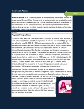 Microsoft Access
Microsoft Access es un sistema de gestión de bases de datos incluido en el paquete de
programas de Microsoft Office. Es igualmente un gestor de datos que recopila información
relativa a un asunto o propósito particular, como el seguimiento de pedidos de clientes o
el mantenimiento de una colección de música. Access es un programa informático en
entornos de empresa, que permite la creación y gestión de bases de datos, así como su
modificación, control y mantenimiento.
Historia
Proyectos Omega y Cirrus
En los años 1980, Microsoft carecía de una solución propia de base de datos relacional, y
hasta entonces se limitaba a distribuir un producto de terceros llamado R:BASE, que era
una aplicación para MS-DOS. En 1988 se empezó a desarrollar un producto SQL (de
nombre clave Omega) para Windows y OS/2, junto con el que se escribió un lenguaje de
macros llamado EB "Embedded Basic" que se utilizaría en la mayoría de software
Microsoft hasta la llegada de VBA. También se buscaba que Omega funcionara como
front-end para Microsoft SQL Server. Omega requería una enorme cantidad de recursos
de los procesadores 386 disponibles en la época para usos comerciales, retrasando su
llegada desde el primer cuatrimestre de 1990 hasta enero de 1991. Más tarde partes del
proyecto fueron utilizados para otros proyectos de Microsoft. Cirrus (nombre clave para
Access) y Thunder (nombre clave para Visual Basic, en el que se utilizó el motor
Embedded Basic). Tras el adelanto de Access, Omega fue demostrado ante varios
periodistas en 1992 y Access presentaba funciones que Omega no tenía.
Después de la cancelación de Omega, algunos de sus desarrolladores fueron
reasignados al proyecto Cirrus (la mayoría fue a parar al equipo creador de Visual Basic).
Su meta era crear un competidor de productos como dBase y Paradox en el entorno
Windows. El proyecto pareció condenado con la compra de FoxPro por parte de Microsoft,
pero la compañía decidió continuar con el desarrollo de Cirrus. Al
principio se asumió que el producto usaría el motor Extensible
Storage Engine (Jet Blue) pero al final fue reemplazado por otro
motor llamado Microsoft Jet Database Engine (Jet Red). El
proyecto usó partes del código escrito para Omega y una versión
pre-publicada de Visual Basic. En Julio de 1992 llegó la versión
final con el nombre de Access.
INICIO
 