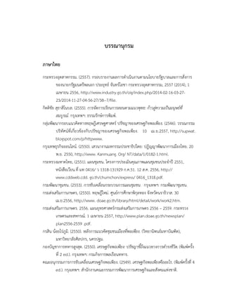 บรรณานุกรม
ภาษาไทย
กระทรวงอุตสาหกรรม. (2557). กรอบรายงานผลการดําเนินงานตามนโยบายรัฐบาลและการสั่งการ
ของนายกรัฐมนตรีพลเอก ประยุทธ์ จันทร์โอชา กระทรวงอุตสาหกรรม, 2557 (2014), 1
เมษายน 2556, http://www.industry.go.th/oig/index.php/2014-02-16-03-27-
23/2014-11-27-04-56-27/38--7/file.
กิตติชัย สุธาสิโนบล. (2555). การจัดการเรียนการสอนตามแนวพุทธ: ก้าวสู่ความเป็นมนุษย์ที่
สมบูรณ์. กรุงเทพฯ: ธรรมรักษ์การพิมพ์.
กลุ่มพัฒนากรอบแนวคิดทางทฤษฎีเศรษฐศาสตร์ ปรัชญาของเศรษฐกิจพอเพียง. (2546). วรรณกรรม
ปริทัศน์ที่เกี่ยวข้องกับปรัชญาของเศรษฐกิจพอเพียง. 10 เม.ย.2557, http://supwat.
blogspot.com/p/httpwww.
กรุงเทพธุรกิจออนไลน์. (2550). เสวนางานมหกรรมประชาธิปไตย: ปฏิญญาพัฒนาการเมืองไทย. 20
พ.ย. 2550, http://www. Kanmuang. Org/ NT/data/1/0182-1.html.
กระทรวงมหาดไทย, (2551). แผนชุมชน. โครงการประเมินคุณภาพแผนชุมชนประจำปี 2551,
หนังสือเวียน.ที่ มท 0416/ ว 1318-131929 ก.ค.51. 12 ส.ค. 2556, http://
www.cddweb.cdd. go.th/chumchon/express/ 0416_1318.pdf.
กรมพัฒนาชุมชน. (2553). การขับเคลื่อนกระบวนการแผนชุมชน. กรุงเทพฯ: กรมพัฒนาชุมชน.
กรมส่งเสริมการเกษตร, (2550). ทฤษฎีใหม่. ศูนย์การศึกษาพิกุลทอง จังหวัดนราธิวาส. 30
เม.ย.2556, http://www. doae.go.th/library/html/detail/work/work2.htm.
กรมส่งเสริมการเกษตร. 2556. แผนยุทธศาสตร์กรมส่งเสริมการเกษตร 2556 – 2559. กระทรวง
เกษตรและสหกรณ์. 1 เมษายน 2557, http://www.plan.doae.go.th/newsplan/
plan2556-2559 .pdf.
กรสิน น้อยไร่ภูมิ. (2550). หลักการแนวคิดชุมชนเมืองที่พอเพียง. (วิทยานิพนธ์มหาบัณฑิต),
มหาวิทยาลัยศิลปกร, นครปฐม.
กองบัญชาการทหารสูงสุด. (2550). เศรษฐกิจพอเพียง: ปรัชญาชี้ถึงแนวทางการดํารงชีวิต. (พิมพ์ครั้ง
ที่ 2 ed.). กรุงเทพฯ: กรมกิจการพลเรือนทหาร.
คณะอนุกรรมการการขับเคลื่อนเศรษฐกิจพอเพียง. (2549). เศรษฐกิจพอเพียงคืออะไร. (พิมพ์ครั้งที่ 4
ed.). กรุงเทพฯ: สํานักงานคณะกรรมการพัฒนาการเศรษฐกิจและสังคมแห่งชาติ.
 
