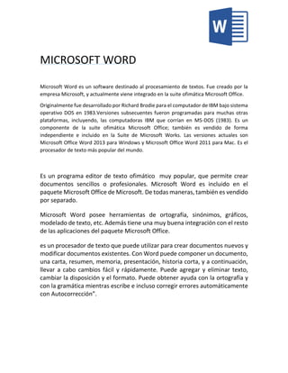 MICROSOFT WORD
Microsoft Word es un software destinado al procesamiento de textos. Fue creado por la
empresa Microsoft, y actualmente viene integrado en la suite ofimática Microsoft Office.
Originalmente fue desarrollado por Richard Brodie para el computador de IBM bajo sistema
operativo DOS en 1983.Versiones subsecuentes fueron programadas para muchas otras
plataformas, incluyendo, las computadoras IBM que corrían en MS-DOS (1983). Es un
componente de la suite ofimática Microsoft Office; también es vendido de forma
independiente e incluido en la Suite de Microsoft Works. Las versiones actuales son
Microsoft Office Word 2013 para Windows y Microsoft Office Word 2011 para Mac. Es el
procesador de texto más popular del mundo.
Es un programa editor de texto ofimático muy popular, que permite crear
documentos sencillos o profesionales. Microsoft Word es incluido en el
paquete Microsoft Office de Microsoft. De todas maneras, también es vendido
por separado.
Microsoft Word posee herramientas de ortografía, sinónimos, gráficos,
modelado de texto, etc. Además tiene una muy buena integración con el resto
de las aplicaciones del paquete Microsoft Office.
es un procesador de texto que puede utilizar para crear documentos nuevos y
modificar documentos existentes. Con Word puede componer un documento,
una carta, resumen, memoria, presentación, historia corta, y a continuación,
llevar a cabo cambios fácil y rápidamente. Puede agregar y eliminar texto,
cambiar la disposición y el formato. Puede obtener ayuda con la ortografía y
con la gramática mientras escribe e incluso corregir errores automáticamente
con Autocorrección”.
 