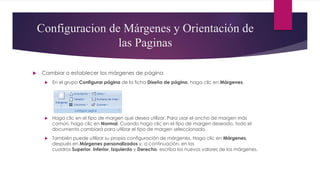 Configuracion de Márgenes y Orientación de
las Paginas
 Cambiar o establecer los márgenes de página
 En el grupo Configurar página de la ficha Diseño de página, haga clic en Márgenes.
 Haga clic en el tipo de margen que desea utilizar. Para usar el ancho de margen más
común, haga clic en Normal. Cuando haga clic en el tipo de margen deseado, todo el
documento cambiará para utilizar el tipo de margen seleccionado.
 También puede utilizar su propia configuración de márgenes. Haga clic en Márgenes,
después en Márgenes personalizados y, a continuación, en los
cuadros Superior, Inferior, Izquierdo y Derecho, escriba los nuevos valores de los márgenes.
 